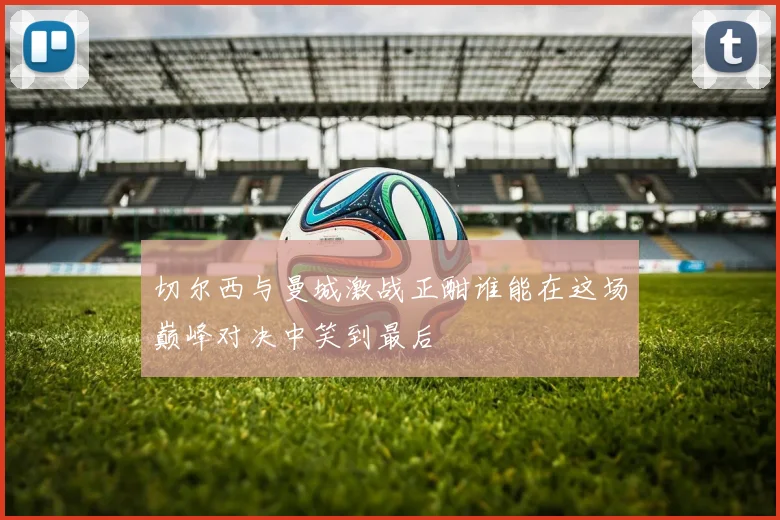 切尔西与曼城激战正酣谁能在这场巅峰对决中笑到最后