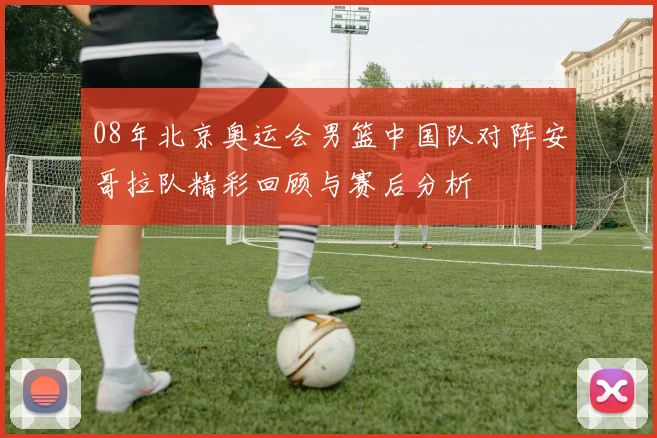 08年北京奥运会男篮中国队对阵安哥拉队精彩回顾与赛后分析