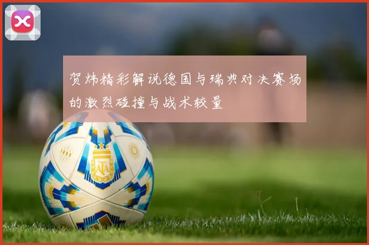 贺炜精彩解说德国与瑞典对决赛场的激烈碰撞与战术较量