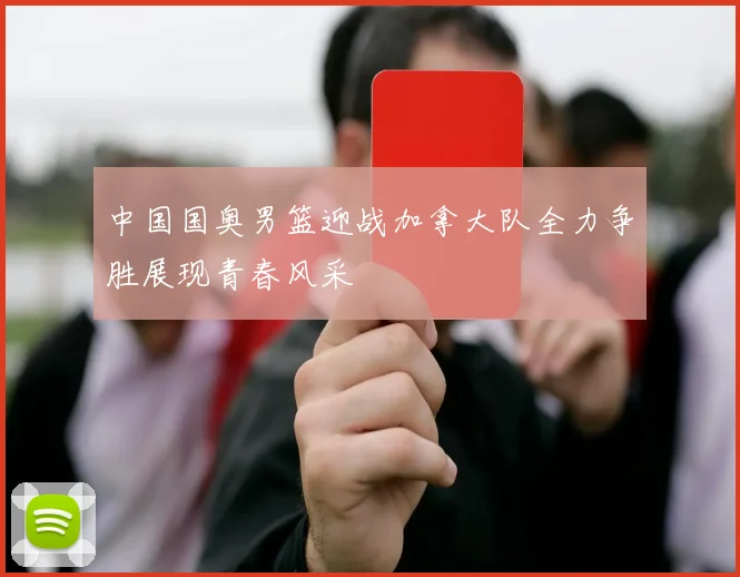 中国国奥男篮迎战加拿大队全力争胜展现青春风采