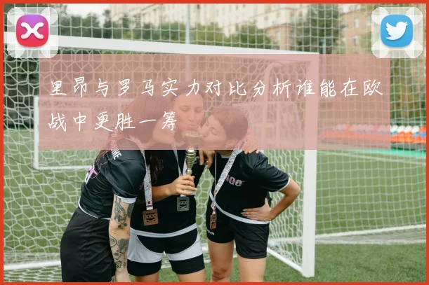 里昂与罗马实力对比分析谁能在欧战中更胜一筹