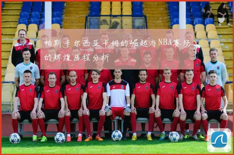 帕斯卡尔西亚卡姆的崛起与NBA赛场的辉煌历程分析