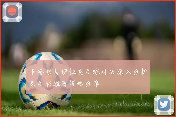 卡塔尔与伊拉克足球对决深入分析及足彩推荐策略分享