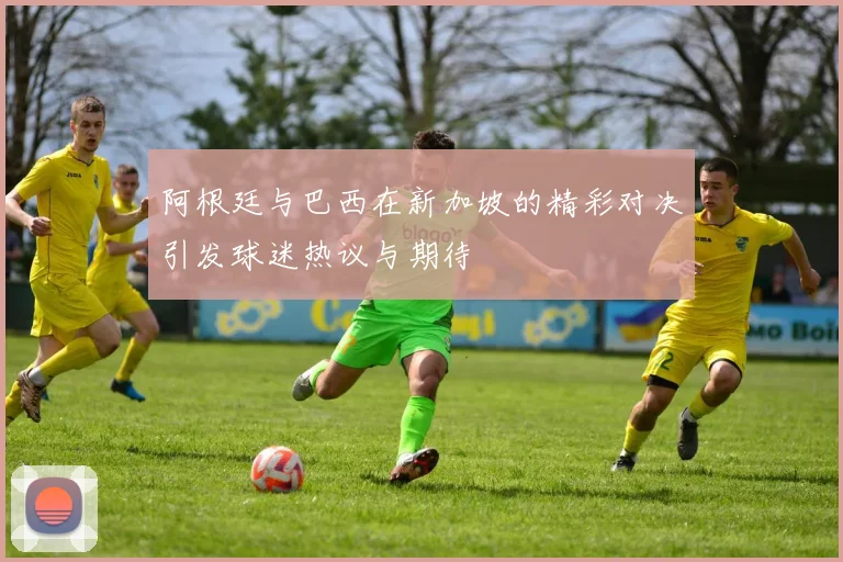 阿根廷与巴西在新加坡的精彩对决引发球迷热议与期待