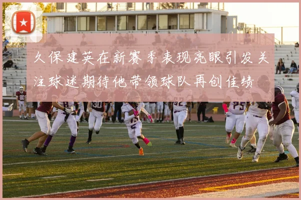久保建英在新赛季表现亮眼引发关注球迷期待他带领球队再创佳绩