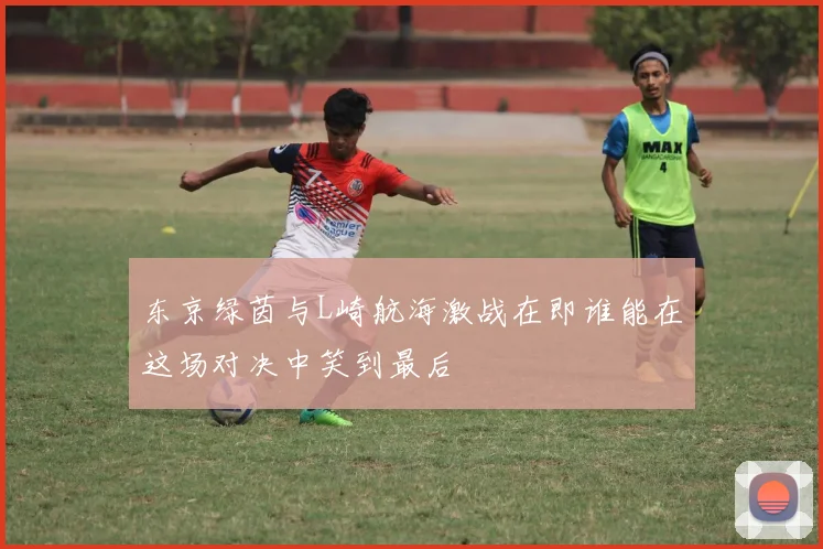 东京绿茵与L崎航海激战在即谁能在这场对决中笑到最后