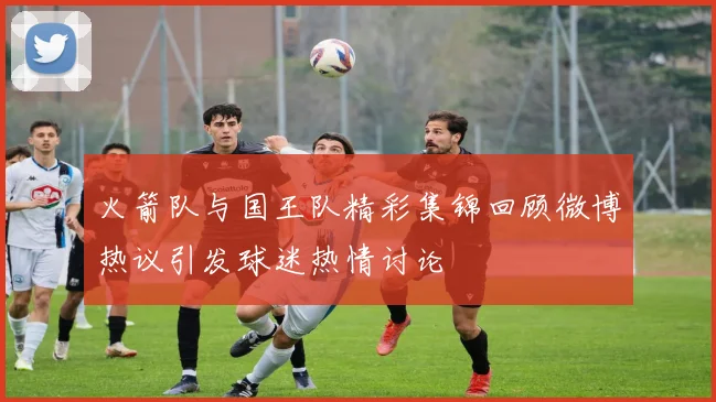 火箭队与国王队精彩集锦回顾微博热议引发球迷热情讨论