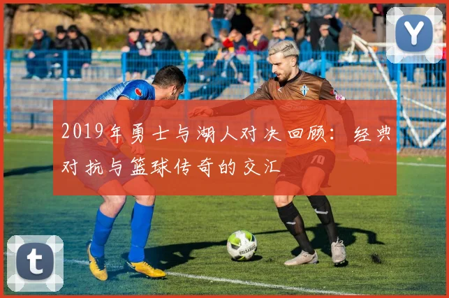 2019年勇士与湖人对决回顾：经典对抗与篮球传奇的交汇