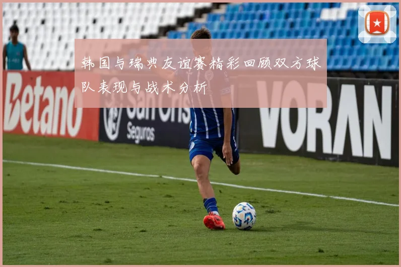 韩国与瑞典友谊赛精彩回顾双方球队表现与战术分析